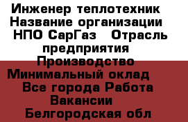 Инженер-теплотехник › Название организации ­ НПО СарГаз › Отрасль предприятия ­ Производство › Минимальный оклад ­ 1 - Все города Работа » Вакансии   . Белгородская обл.